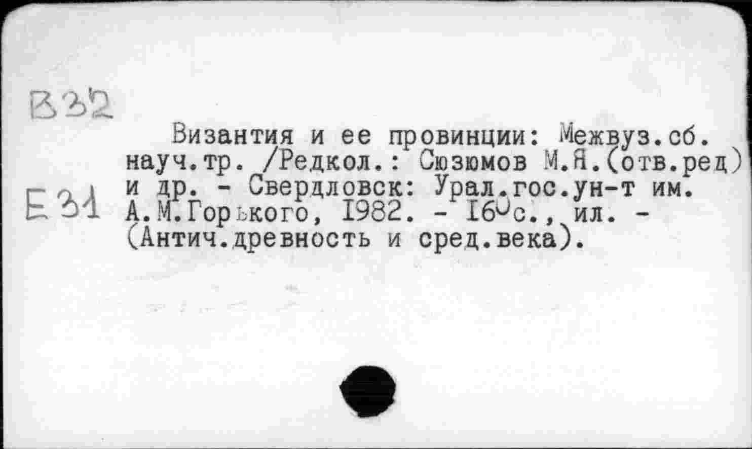 ﻿В2>£
Византия и ее провинции: Межвуз.об.
науч.тр. /Редкол.: Сюзюмов М.Я.(отв.рец) г- п і и др. - Свердловск: Урал.гос.ун-т им. ЕМ А. И.Горького, 1982. - Ж, ил. -
(Антич.древность и сред.века).